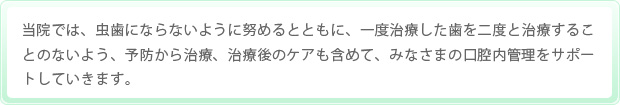 当院では、虫歯にならないように努めるとともに、一度治療した歯を二度と治療することのないよう、予防から治療、治療後のケアも含めて、みなさまの口腔内管理をサポートしていきます。