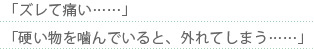 「ズレて痛い……」「硬い物を噛んでいると、外れてしまう……・」