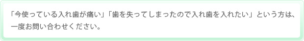 「今使っている入れ歯が痛い」「歯を失ってしまったので入れ歯を入れたい」という方は、一度お問い合わせください。