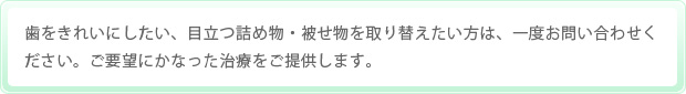 歯をきれいにしたい、目立つ詰め物・被せ物を取り替えたい方は、一度お問い合わせください。ご要望にかなった治療をご提供します。