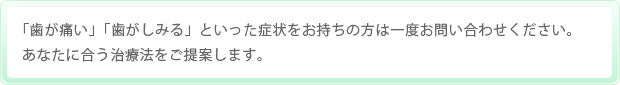 「歯が痛い」「歯がしみる」といった症状をお持ちの方は一度お問い合わせください。あなたに合う治療法をご提案します。