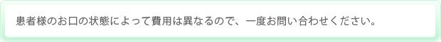 患者様のお口の状態によって費用は異なるので、一度お問い合わせください。