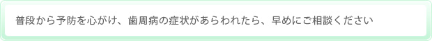 普段から予防を心がけ、歯周病の症状があらわれたら、早めにご相談ください