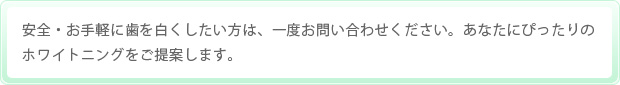 安全・お手軽に歯を白くしたい方は、一度お問い合わせください。あなたにぴったりのホワイトニングをご提案します。